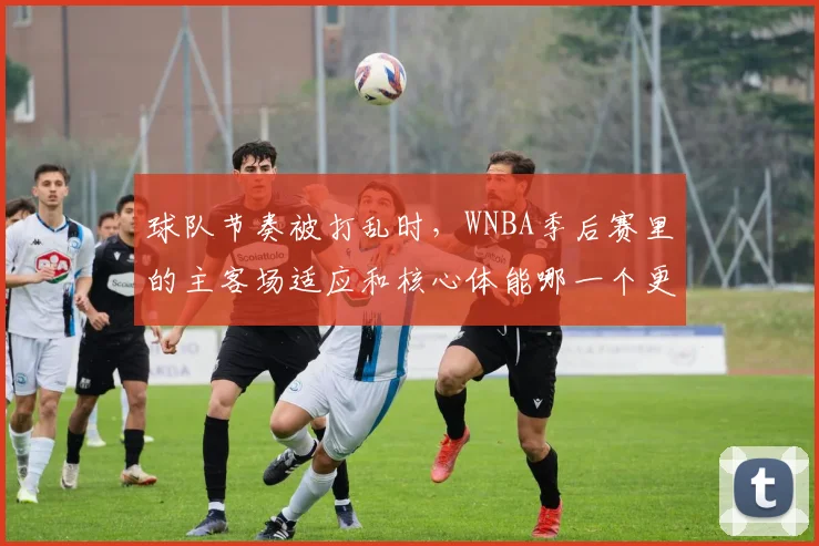 球队节奏被打乱时，WNBA季后赛里的主客场适应和核心体能哪一个更决定下限