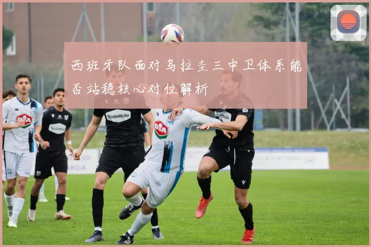 西班牙队面对乌拉圭三中卫体系能否站稳核心对位解析
