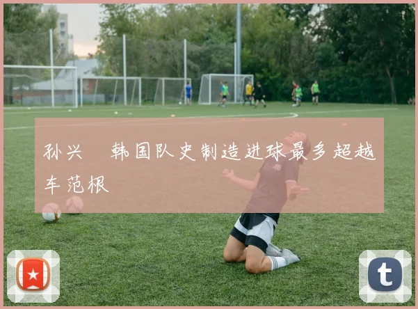 孙兴慜韩国队史制造进球最多超越车范根