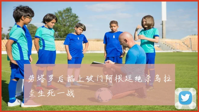 劳塔罗后插上破门阿根廷绝杀乌拉圭生死一战