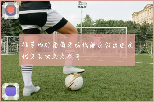 维萨面对葡萄牙防线能否打出速度优势前场支点参考