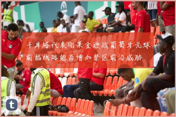 卡库塔代表刚果金迎战葡萄牙无球前插线路能否增加禁区前沿威胁