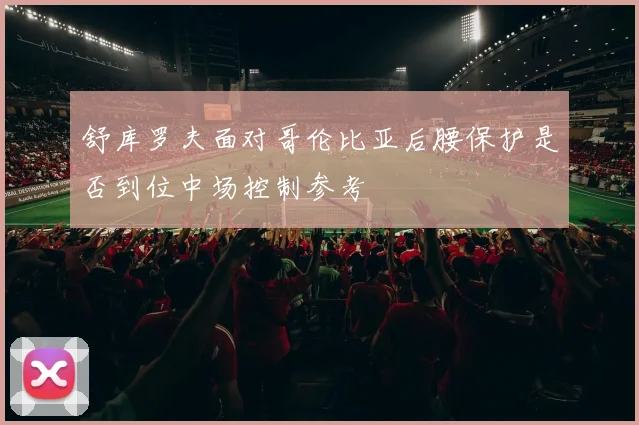 舒库罗夫面对哥伦比亚后腰保护是否到位中场控制参考