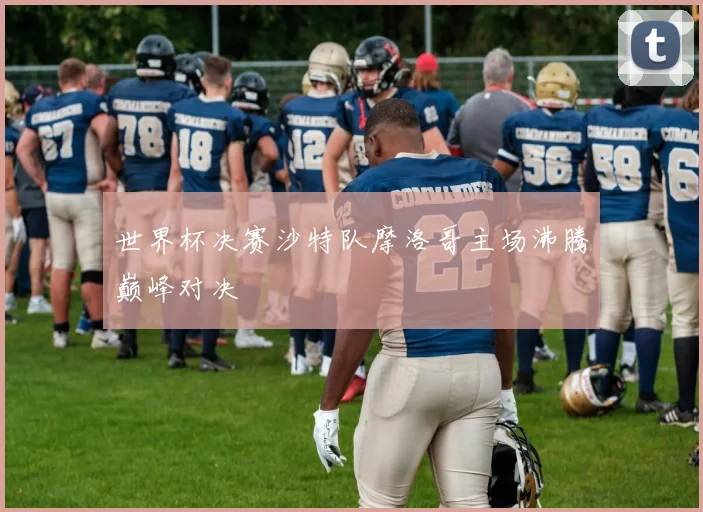 世界杯决赛沙特队摩洛哥主场沸腾巅峰对决