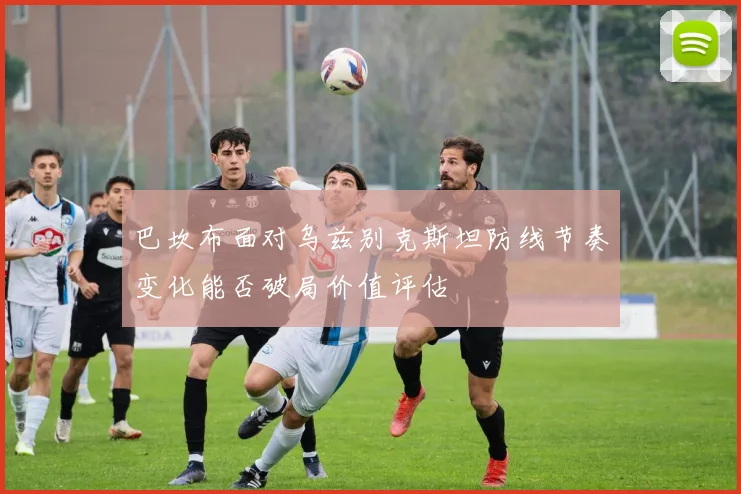 巴坎布面对乌兹别克斯坦防线节奏变化能否破局价值评估