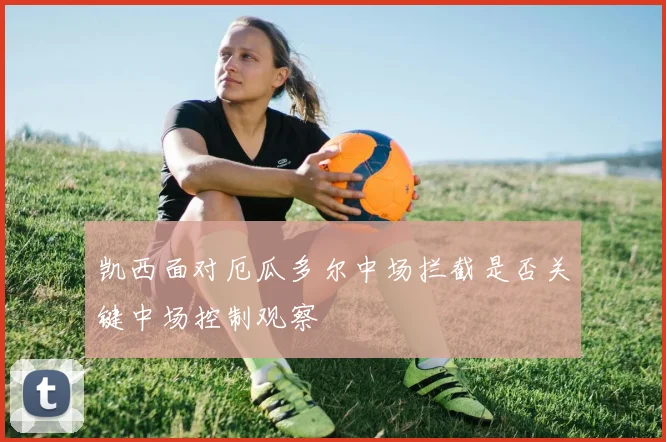 凯西面对厄瓜多尔中场拦截是否关键中场控制观察