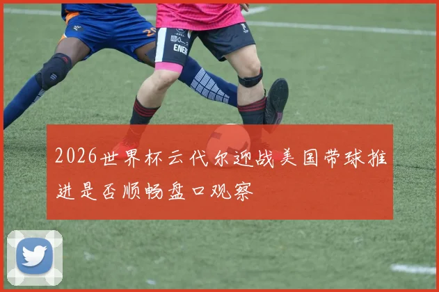 2026世界杯云代尔迎战美国带球推进是否顺畅盘口观察