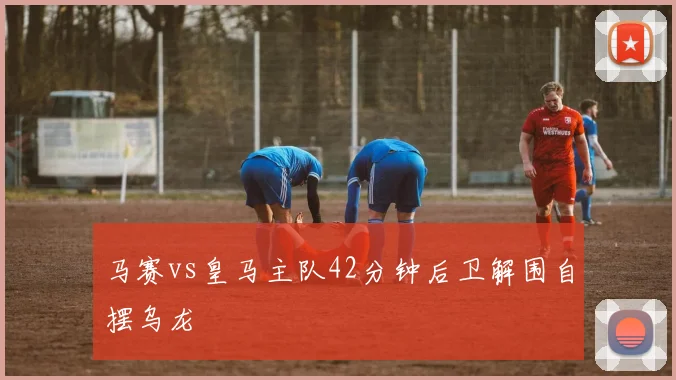 马赛vs皇马主队42分钟后卫解围自摆乌龙
