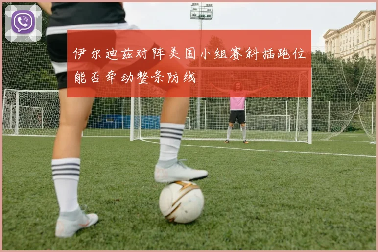 伊尔迪兹对阵美国小组赛斜插跑位能否牵动整条防线