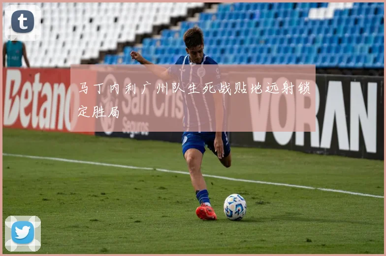 马丁内利广州队生死战贴地远射锁定胜局