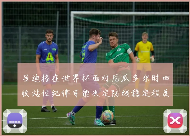 吕迪格在世界杯面对厄瓜多尔时回收站位纪律可能决定防线稳定程度