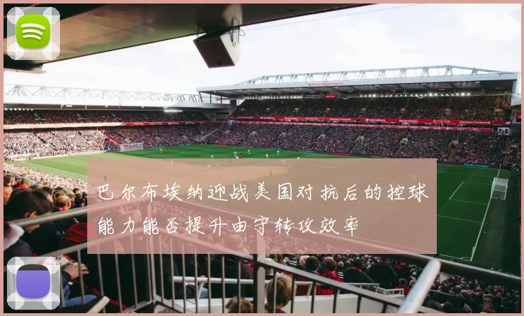巴尔布埃纳迎战美国对抗后的控球能力能否提升由守转攻效率
