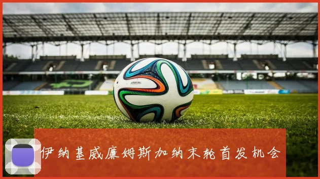 伊纳基威廉姆斯加纳末轮首发机会