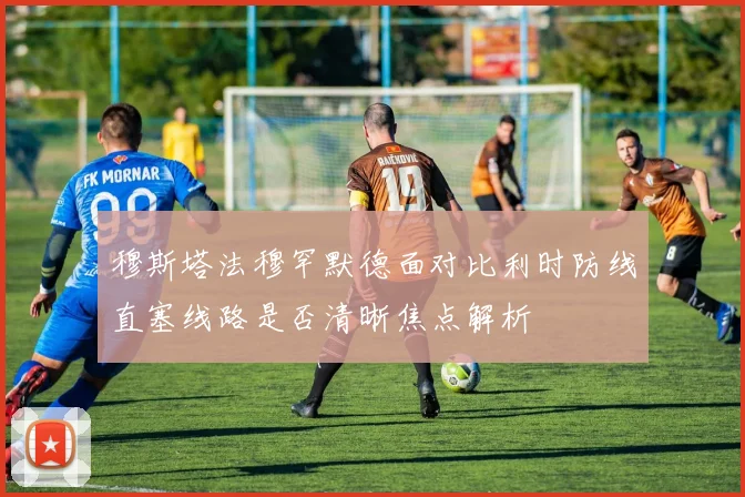 穆斯塔法穆罕默德面对比利时防线直塞线路是否清晰焦点解析