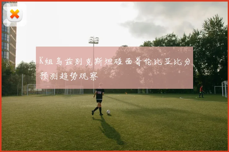 K组乌兹别克斯坦碰面哥伦比亚比分预测趋势观察