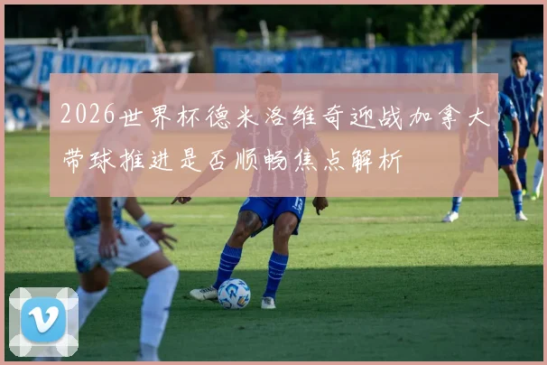 2026世界杯德米洛维奇迎战加拿大带球推进是否顺畅焦点解析