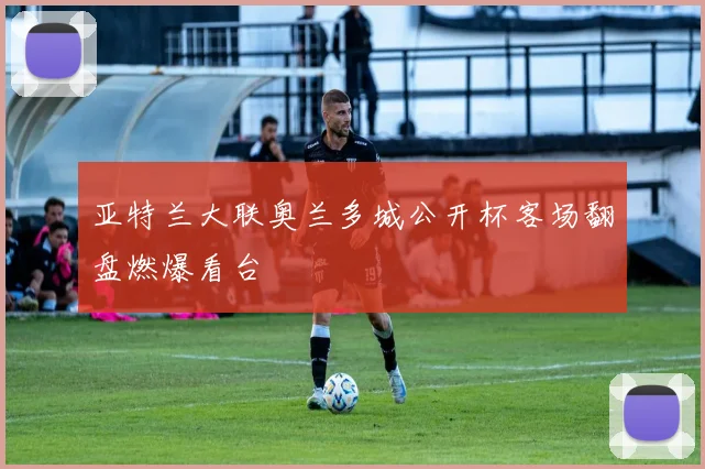 亚特兰大联奥兰多城公开杯客场翻盘燃爆看台