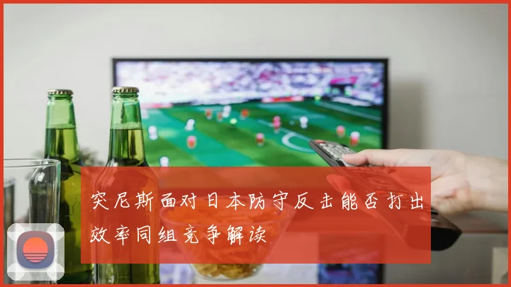 突尼斯面对日本防守反击能否打出效率同组竞争解读