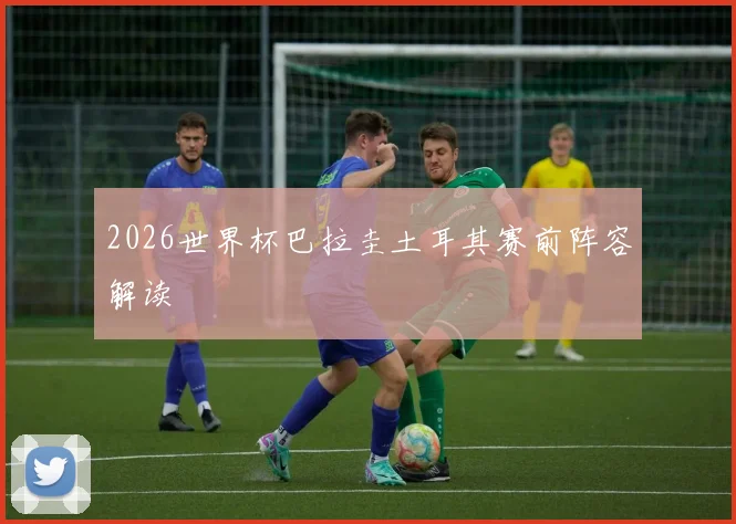 2026世界杯巴拉圭土耳其赛前阵容解读