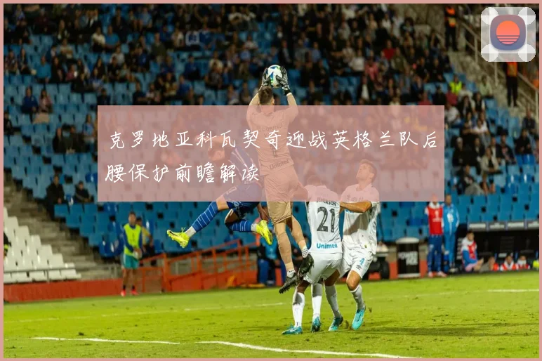 克罗地亚科瓦契奇迎战英格兰队后腰保护前瞻解读