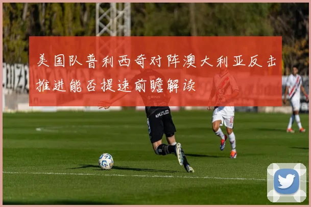 美国队普利西奇对阵澳大利亚反击推进能否提速前瞻解读