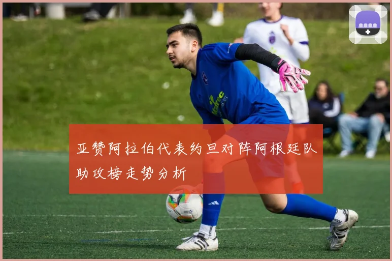 亚赞阿拉伯代表约旦对阵阿根廷队助攻榜走势分析