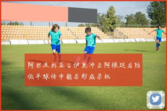 阿尔及利亚古伊里冲击阿根廷后防低平球传中能否形成杀机