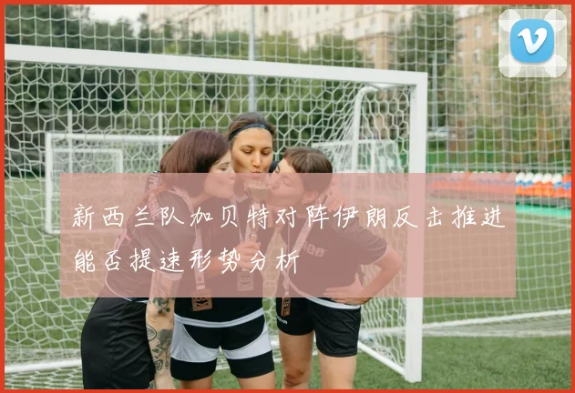 新西兰队加贝特对阵伊朗反击推进能否提速形势分析